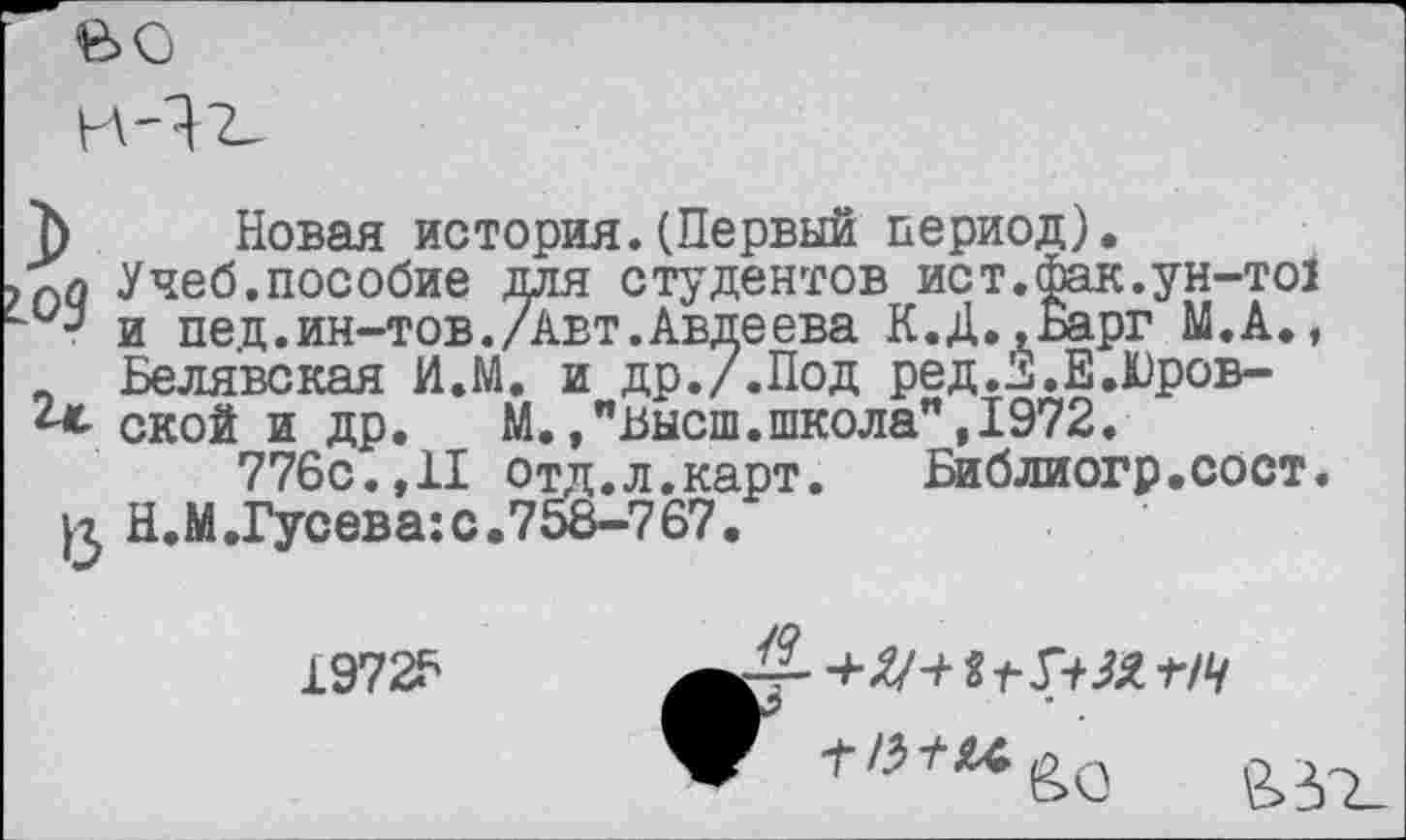 ﻿вс
7) Новая история.(Первый период).
Учеб.пособие для студентов ист.фак.ун-то! " и пед.ин-тов./Авт.Авдеева К.Д.,Барг М.А., _ Белявская И.М. и др./.Под ред.^.Е.Юров-г<- ской и др.	М./Высш.школа",1972.
776с.,II отд,л.карт.	Библиогр.сост.
£ Н.М.Гусева:с.75йВ-767.
1972?
